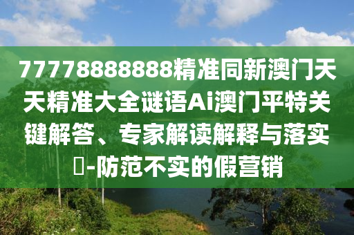 77778888888精準同新澳門天天精準大全謎語Ai澳門平特關(guān)鍵解答、專家解讀解釋與落實?-防范不實的假營銷山東水清源環(huán)保科技有限公司