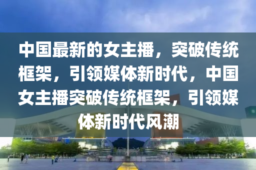 中國最新的女主播，突破傳統(tǒng)框架，引領(lǐng)媒體新時代，中國女主播突破傳統(tǒng)山東水清源環(huán)?？萍加邢薰究蚣?，引領(lǐng)媒體新時代風(fēng)潮