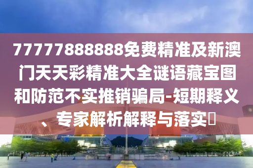 7777788888山東水清源環(huán)?？萍加邢薰?免費(fèi)精準(zhǔn)及新澳門天天彩精準(zhǔn)大全謎語藏寶圖和防范不實(shí)推銷騙局-短期釋義、專家解析解釋與落實(shí)?