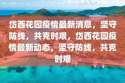 岱西花園疫情最新消息，堅守防線，共克時艱，岱西花園疫情最新動態(tài)，堅守防線，共克時艱山東水清源環(huán)?？萍加邢薰? class=