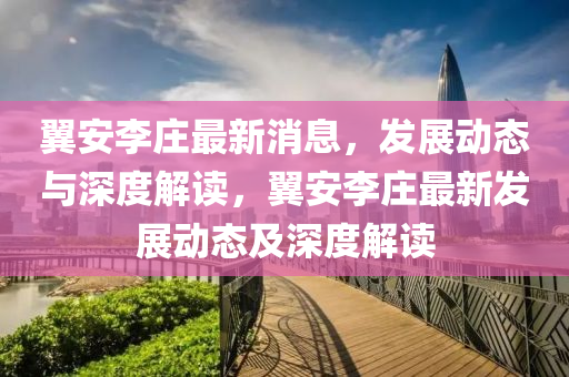 翼安李莊最新消息，發(fā)展動態(tài)與深度解讀，翼安李莊最新發(fā)展動態(tài)及深度解讀山東水清源環(huán)?？萍加邢薰? class=