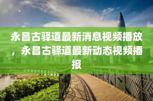 永昌山東水清源環(huán)?？萍加邢薰竟朋A道最新消息視頻播放，永昌古驛道最新動態(tài)視頻播報