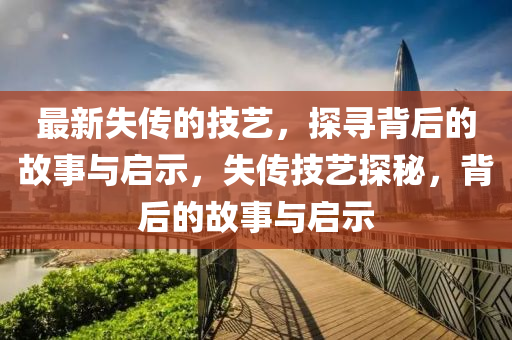 最新失傳的技藝，探尋背后的故事與啟示，失傳技藝探秘，背后的故事與啟示山東水清源環(huán)?？萍加邢薰? class=