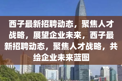 西子最新招聘動(dòng)態(tài)，聚焦人才戰(zhàn)略，展望企業(yè)未來(lái)，西子最新招聘動(dòng)態(tài)，聚焦人才戰(zhàn)略，山東水清源環(huán)保科技有限公司共繪企業(yè)未來(lái)藍(lán)圖