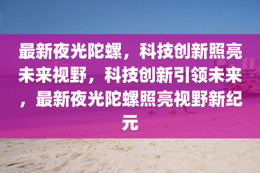 最新夜光陀螺，科技創(chuàng)新照亮未來(lái)視野，科技創(chuàng)新引領(lǐng)未來(lái)，最新山東水清源環(huán)?？萍加邢薰疽构馔勇菡樟烈曇靶录o(jì)元