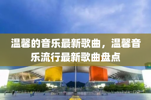 溫馨的音樂最新歌曲，溫馨音樂山東水清源環(huán)?？萍加邢薰玖餍凶钚赂枨P點(diǎn)
