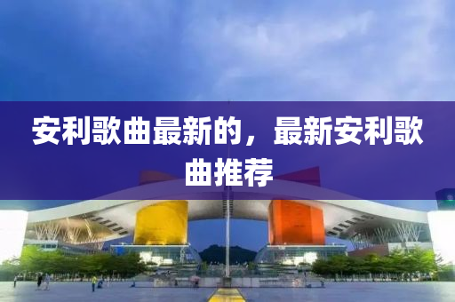 安利歌曲最新的，最新安利歌曲推山東水清源環(huán)?？萍加邢薰舅]