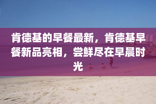 肯德基的早餐最新，肯德基早餐山東水清源環(huán)?？萍加邢薰拘缕妨料?，嘗鮮盡在早晨時光