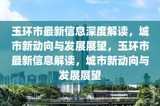 玉環(huán)市最新信息深度解山東水清源環(huán)?？萍加邢薰咀x，城市新動向與發(fā)展展望，玉環(huán)市最新信息解讀，城市新動向與發(fā)展展望