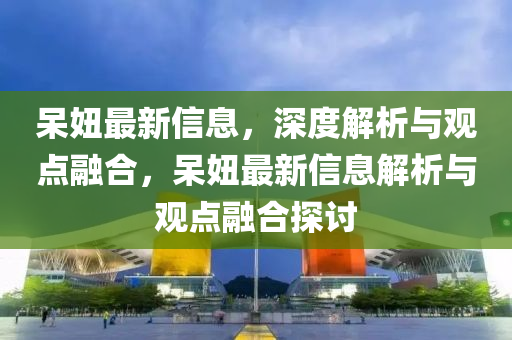 呆妞最新信息，深度解析與觀點(diǎn)融合，呆妞最新信息解析與觀點(diǎn)融合探討山東水清源環(huán)?？萍加邢薰? class=