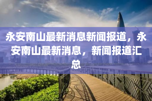 永安南山最新消息新聞報(bào)道，永安南山最新消息，新聞報(bào)道匯總山東水清源環(huán)?？萍加邢薰? class=