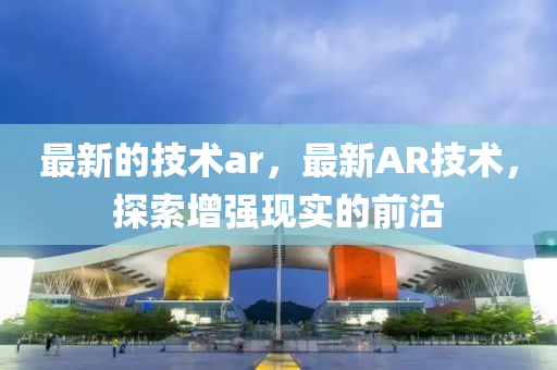 最新的技術(shù)ar，最新AR技術(shù)，探索增強現(xiàn)實的前沿山東水清源環(huán)?？萍加邢薰? class=