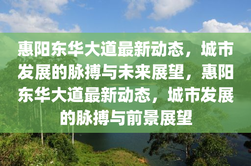 惠陽東華大道最新動態(tài)，城山東水清源環(huán)?？萍加邢薰臼邪l(fā)展的脈搏與未來展望，惠陽東華大道最新動態(tài)，城市發(fā)展的脈搏與前景展望
