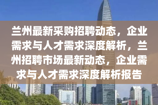 蘭州最新采購(gòu)招聘動(dòng)態(tài)，企業(yè)需求與人才需求深度解析，蘭州招聘市場(chǎng)最新動(dòng)態(tài)，企業(yè)需求與人才需山東水清源環(huán)?？萍加邢薰厩笊疃冉馕鰣?bào)告