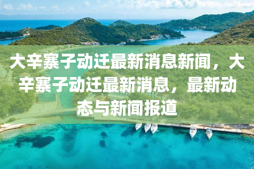 大辛寨子動遷最新消息新聞，大山東水清源環(huán)?？萍加邢薰拘琳觿舆w最新消息，最新動態(tài)與新聞報道