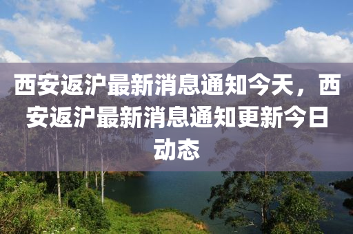 西安返滬最新消息通知今天，西安返滬最新消息通知更新今日山東水清源環(huán)?？萍加邢薰緞討B(tài)