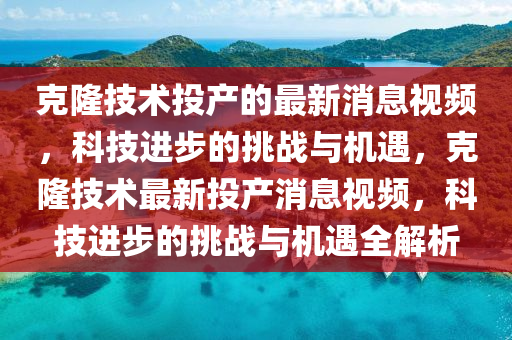 克隆技術(shù)投產(chǎn)的最新消息視頻，科技進步的挑戰(zhàn)與機遇，克隆技術(shù)最新投產(chǎn)消息視頻，科技進步的挑戰(zhàn)與機遇全解析山東水清源環(huán)?？萍加邢薰? class=