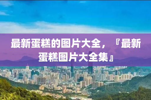 最新蛋糕的圖山東水清源環(huán)?？萍加邢薰酒笕?，『最新蛋糕圖片大全集』