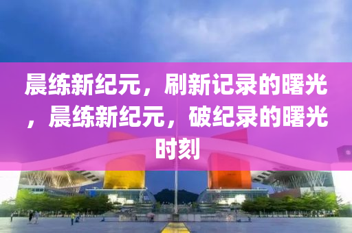 晨練新紀元，刷新記錄山東水清源環(huán)保科技有限公司的曙光，晨練新紀元，破紀錄的曙光時刻