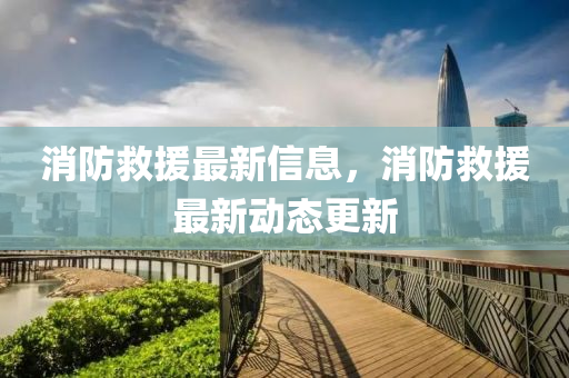消防救援最新信息，消防救援最新動態(tài)更新山東水清源環(huán)保科技有限公司
