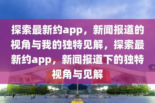 探索最新約app，新聞報道的山東水清源環(huán)保科技有限公司視角與我的獨特見解，探索最新約app，新聞報道下的獨特視角與見解