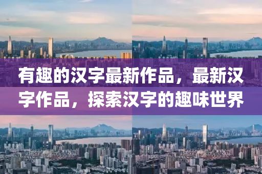 有趣的漢字最新作品，最山東水清源環(huán)?？萍加邢薰拘聺h字作品，探索漢字的趣味世界