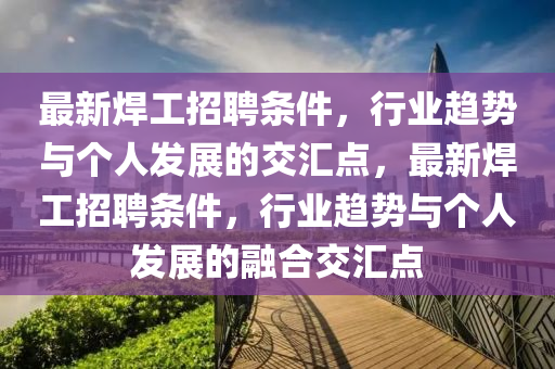 最新焊工招聘條件，行業(yè)趨勢(shì)與個(gè)人發(fā)展的交匯點(diǎn)，最新焊工招聘條件，行業(yè)趨勢(shì)與個(gè)人發(fā)展的融合交匯點(diǎn)山東水清源環(huán)?？萍加邢薰? class=