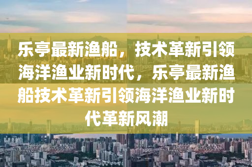 樂(lè)亭最新漁船，技術(shù)革新引領(lǐng)海洋漁業(yè)新時(shí)代，樂(lè)亭最新漁船技術(shù)革新引領(lǐng)海洋漁業(yè)新時(shí)代革山東水清源環(huán)?？萍加邢薰拘嘛L(fēng)潮