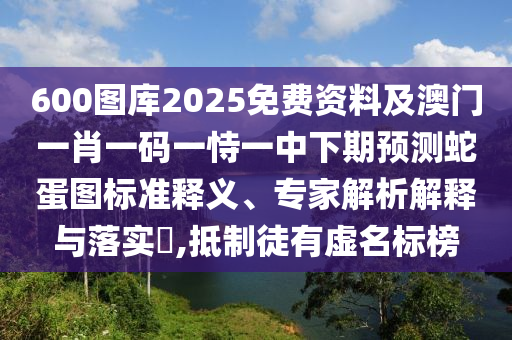600圖庫2025免費(fèi)資料及澳門一肖一碼一恃一中下期預(yù)測蛇蛋圖標(biāo)準(zhǔn)釋義、專家解析解釋與落實(shí)?,抵制徒有虛名標(biāo)榜山東水清源環(huán)?？萍加邢薰? class=