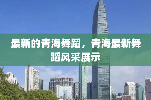 最新的青海舞蹈，青海最新舞蹈風(fēng)采展示山東水清源環(huán)?？萍加邢薰? class=