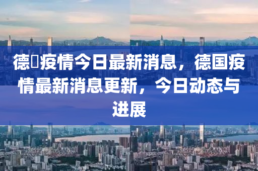 德囯疫情今日最新消息，德國疫情最新消息更新，今日動態(tài)與進展山東水清源環(huán)?？萍加邢薰? class=