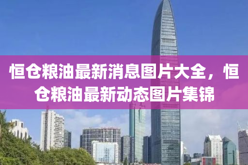 恒倉糧油最新消息圖片大全，恒倉糧油最新動態(tài)圖片集錦山東水清源環(huán)?？萍加邢薰? class=