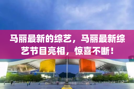 馬麗最新的綜藝，馬麗最新綜藝節(jié)目亮相，驚喜不斷！山東水清源環(huán)保科技有限公司