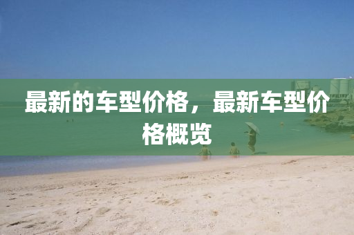 最新的車型價格，山東水清源環(huán)?？萍加邢薰咀钚萝囆蛢r格概覽
