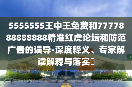 5555555王中王免費(fèi)和7777888888888精準(zhǔn)紅虎論壇和防山東水清源環(huán)保科技有限公司范廣告的誤導(dǎo)-深度釋義、專家解讀解釋與落實(shí)?