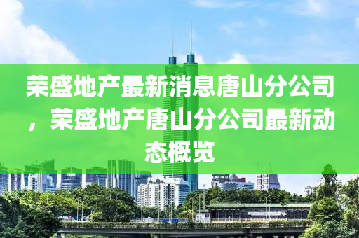 榮盛地產(chǎn)最新消息唐山分公司，榮盛地產(chǎn)唐山分公司最新動(dòng)態(tài)山東水清源環(huán)?？萍加邢薰靖庞[