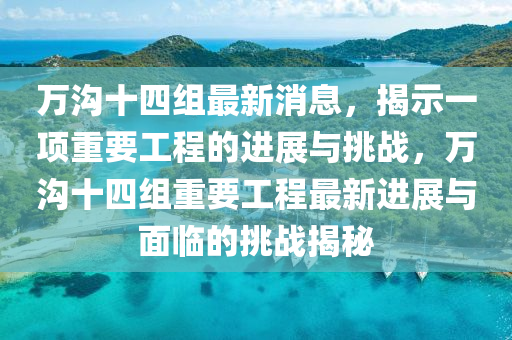 萬(wàn)溝十四組最新消息，揭示一項(xiàng)重要工程的進(jìn)展與挑戰(zhàn)，萬(wàn)溝十四山東水清源環(huán)?？萍加邢薰窘M重要工程最新進(jìn)展與面臨的挑戰(zhàn)揭秘