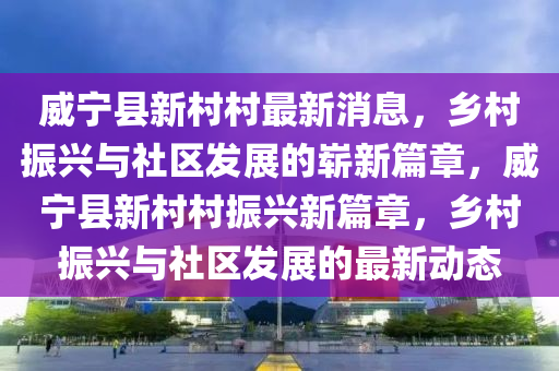 威寧縣新村村最新消息，鄉(xiāng)村振興與社區(qū)發(fā)展的嶄新山東水清源環(huán)保科技有限公司篇章，威寧縣新村村振興新篇章，鄉(xiāng)村振興與社區(qū)發(fā)展的最新動(dòng)態(tài)