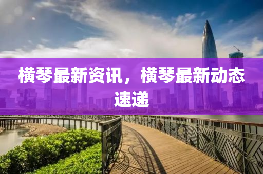 橫琴最新資訊，橫琴最新動(dòng)態(tài)速遞山東水清源環(huán)?？萍加邢薰? class=