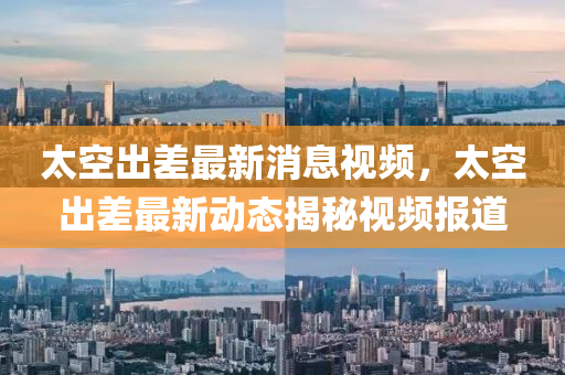 太空出差最新消息視頻，太空出差最新動(dòng)態(tài)揭秘視頻報(bào)道山東水清源環(huán)?？萍加邢薰? class=