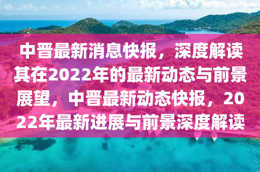 中晉最新消息快報，深度解讀其在2022年的最新動態(tài)與前景展望，中晉最新動態(tài)快報，2022年最新進(jìn)展與前景深度解讀山東水清源環(huán)?？萍加邢薰? class=