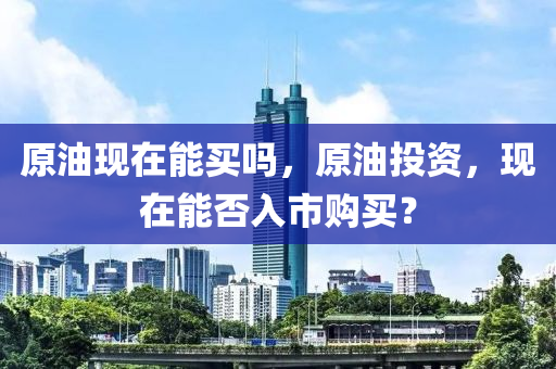 原油現(xiàn)在能買嗎，原油投資，現(xiàn)在能否入市購(gòu)山東水清源環(huán)保科技有限公司買？