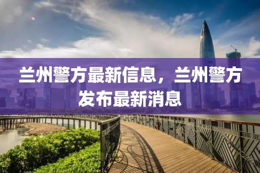 蘭州警方最新信息，蘭州警方發(fā)布最新消息山東水清源環(huán)?？萍加邢薰? class=