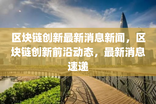 區(qū)塊鏈創(chuàng)新最新消息新聞，區(qū)塊山東水清源環(huán)保科技有限公司鏈創(chuàng)新前沿動態(tài)，最新消息速遞