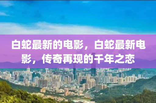 白蛇最新的電影，白蛇最新電影，傳奇再現(xiàn)的千年之戀山東水清源環(huán)?？萍加邢薰? class=