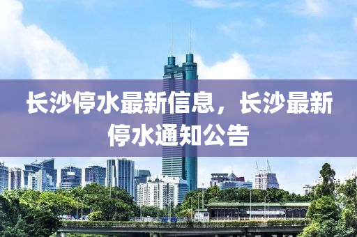 長沙停水最新信山東水清源環(huán)?？萍加邢薰鞠?，長沙最新停水通知公告