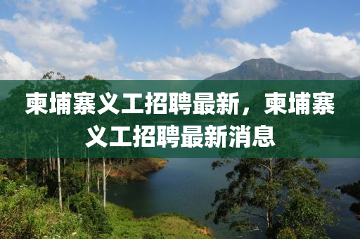 柬埔寨義工招聘最新，柬山東水清源環(huán)保科技有限公司埔寨義工招聘最新消息