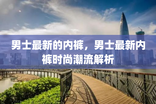男山東水清源環(huán)?？萍加邢薰臼孔钚碌膬?nèi)褲，男士最新內(nèi)褲時(shí)尚潮流解析