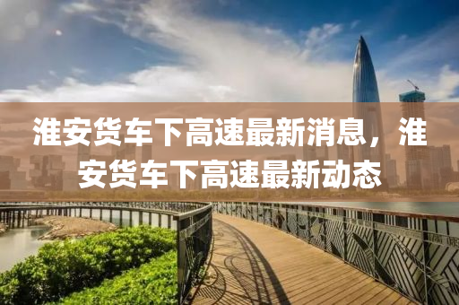 淮安貨車下高速最新消息，淮安貨車下高速最新動(dòng)態(tài)山東水清源環(huán)?？萍加邢薰? class=