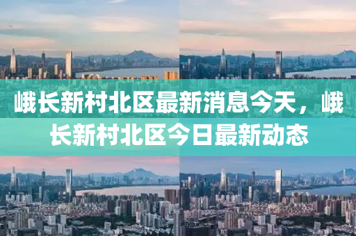 峨長新村北區(qū)最新消息今天，峨長新村北區(qū)今日最新動山東水清源環(huán)?？萍加邢薰緫B(tài)